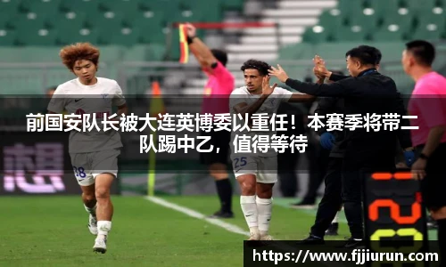 前国安队长被大连英博委以重任！本赛季将带二队踢中乙，值得等待